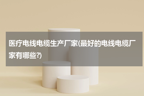 医疗电线电缆生产厂家(最好的电线电缆厂家有哪些?)