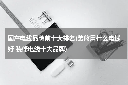 国产电线品牌前十大排名(装修用什么电线好 装修电线十大品牌)