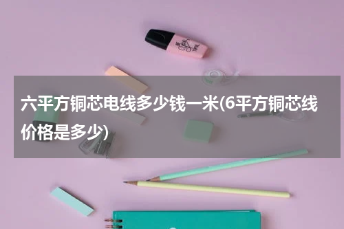 六平方铜芯电线多少钱一米(6平方铜芯线价格是多少)