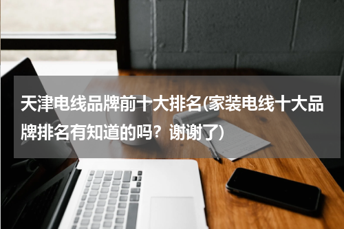 天津电线品牌前十大排名(家装电线十大品牌排名有知道的吗？谢谢了)