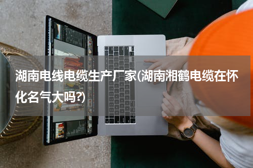 湖南电线电缆生产厂家(湖南湘鹤电缆在怀化名气大吗?)