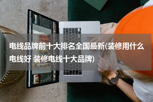 电线品牌前十大排名全国最新(装修用什么电线好 装修电线十大品牌)