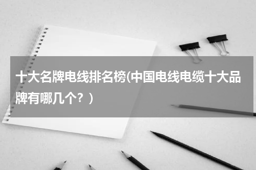 十大名牌电线排名榜(中国电线电缆十大品牌有哪几个？)