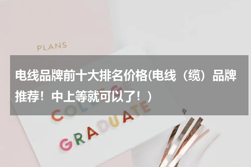 电线品牌前十大排名价格(电线（缆）品牌推荐！中上等就可以了！)