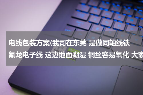 电线包装方案(我司在东莞 是做同轴线铁氟龙电子线 这边地面潮湿 铜丝容易氧化 大家有什么包装方法避免铜丝不容易氧化？)