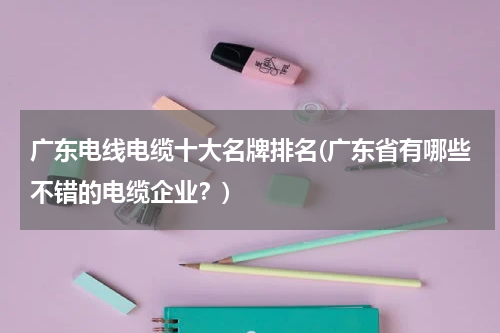 广东电线电缆十大名牌排名(广东省有哪些不错的电缆企业？)