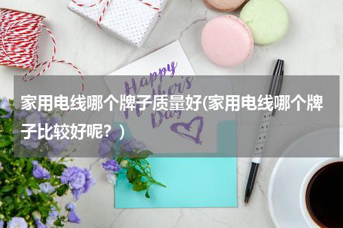 家用电线哪个牌子质量好(家用电线哪个牌子比较好呢？)