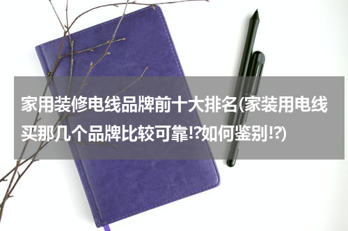 家用装修电线品牌前十大排名(家装用电线买那几个品牌比较可靠!?如何鉴别!?)