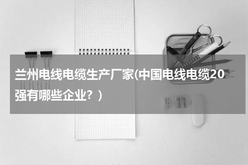 兰州电线电缆生产厂家(中国电线电缆20强有哪些企业？)