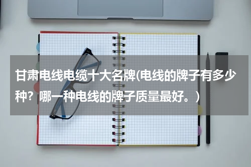 甘肃电线电缆十大名牌(电线的牌子有多少种？哪一种电线的牌子质量最好。)