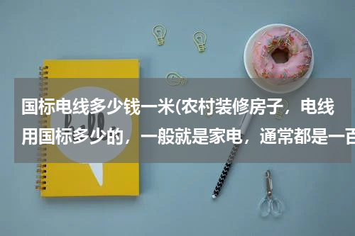 国标电线多少钱一米(农村装修房子，电线用国标多少的，一般就是家电，通常都是一百米一捆吧，问题就是给个参考的价格，要是去)