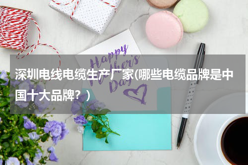 深圳电线电缆生产厂家(哪些电缆品牌是中国十大品牌？)