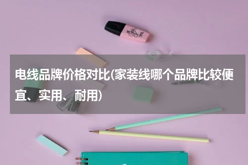 电线品牌价格对比(家装线哪个品牌比较便宜、实用、耐用)