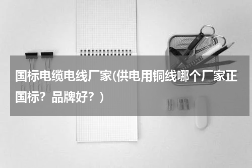 国标电缆电线厂家(供电用铜线哪个厂家正国标？品牌好？)