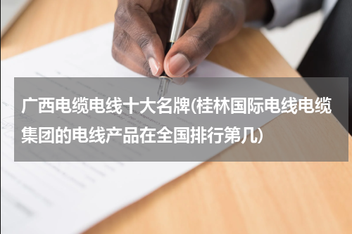 广西电缆电线十大名牌(桂林国际电线电缆集团的电线产品在全国排行第几)