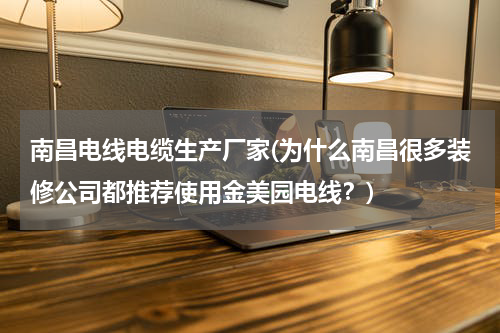 南昌电线电缆生产厂家(为什么南昌很多装修公司都推荐使用金美园电线？)