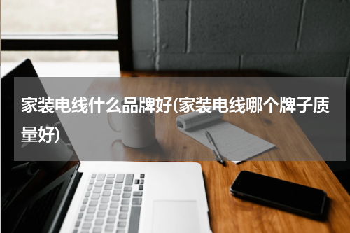 家装电线什么品牌好(家装电线哪个牌子质量好)