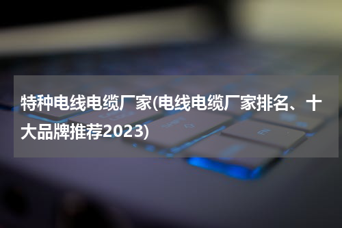 特种电线电缆厂家(电线电缆厂家排名、十大品牌推荐2023)