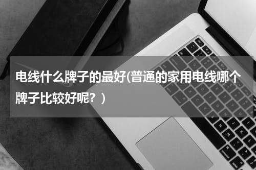 电线什么牌子的最好(普通的家用电线哪个牌子比较好呢？)