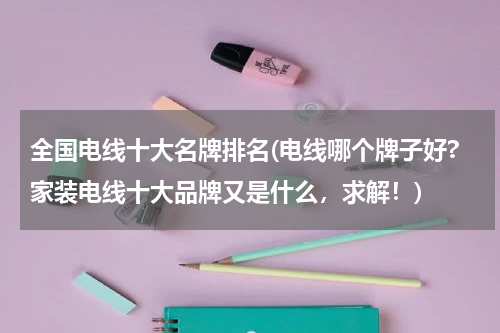 全国电线十大名牌排名(电线哪个牌子好?家装电线十大品牌又是什么，求解！)