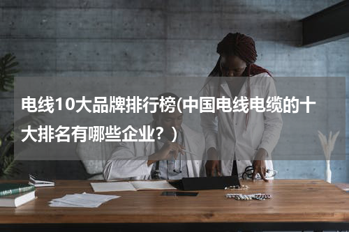 电线10大品牌排行榜(中国电线电缆的十大排名有哪些企业？)