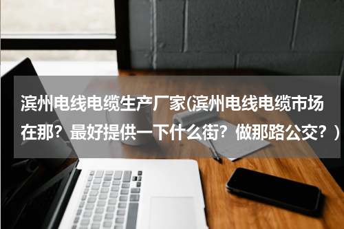 滨州电线电缆生产厂家(滨州电线电缆市场在那？最好提供一下什么街？做那路公交？)