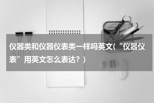 仪器类和仪器仪表类一样吗英文(“仪器仪表”用英文怎么表达？)
