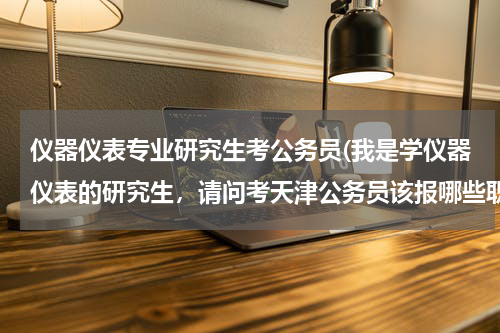 仪器仪表专业研究生考公务员(我是学仪器仪表的研究生，请问考天津公务员该报哪些职位呀？)