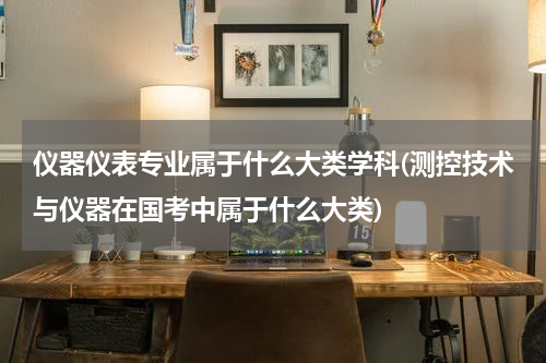 仪器仪表专业属于什么大类学科(测控技术与仪器在国考中属于什么大类)