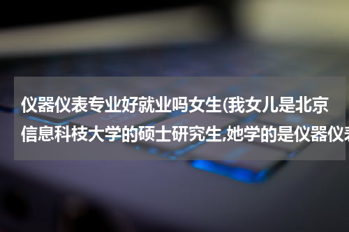 仪器仪表专业好就业吗女生(我女儿是北京信息科枝大学的硕士研究生,她学的是仪器仪表专业这个专业好找工)