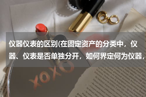 仪器仪表的区别(在固定资产的分类中，仪器、仪表是否单独分开，如何界定何为仪器，何为仪表？)
