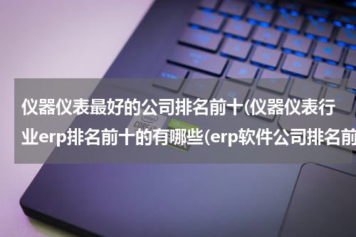 仪器仪表最好的公司排名前十(仪器仪表行业erp排名前十的有哪些(erp软件公司排名前十))