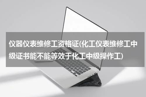 仪器仪表维修工资格证(化工仪表维修工中级证书能不能等效于化工中级操作工)