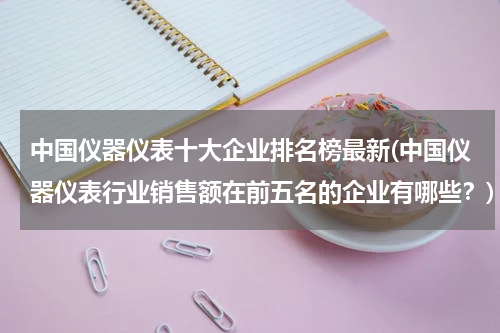 中国仪器仪表十大企业排名榜最新(中国仪器仪表行业销售额在前五名的企业有哪些？)