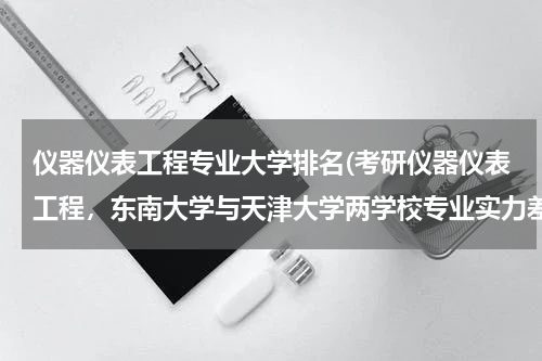 仪器仪表工程专业大学排名(考研仪器仪表工程，东南大学与天津大学两学校专业实力差别如何，哪个)