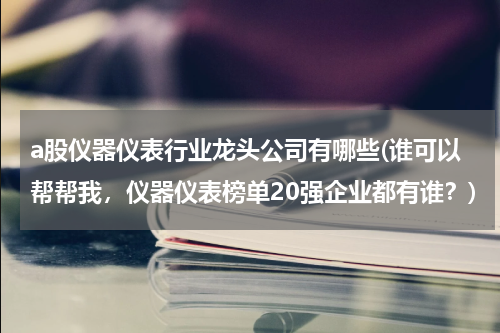 a股仪器仪表行业龙头公司有哪些(谁可以帮帮我，仪器仪表榜单20强企业都有谁？)
