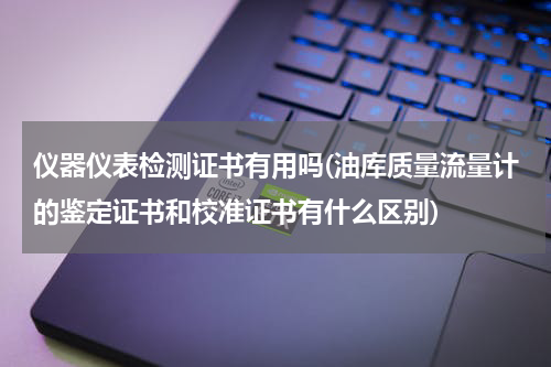 仪器仪表检测证书有用吗(油库质量流量计的鉴定证书和校准证书有什么区别)