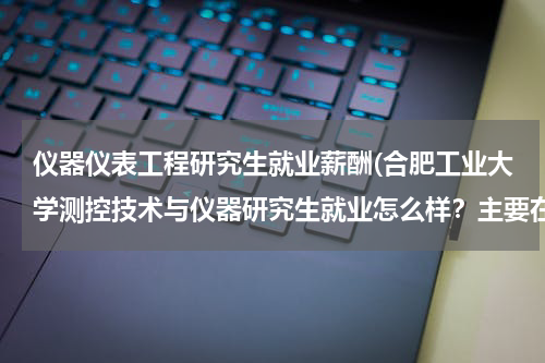 仪器仪表工程研究生就业薪酬(合肥工业大学测控技术与仪器研究生就业怎么样？主要在哪些地区？待遇如何？)