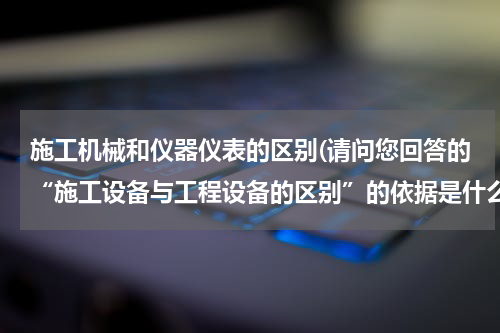 施工机械和仪器仪表的区别(请问您回答的“施工设备与工程设备的区别”的依据是什么（如某某规范）？谢谢！)