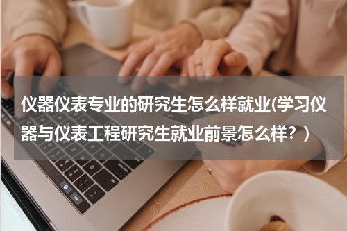 仪器仪表专业的研究生怎么样就业(学习仪器与仪表工程研究生就业前景怎么样？)