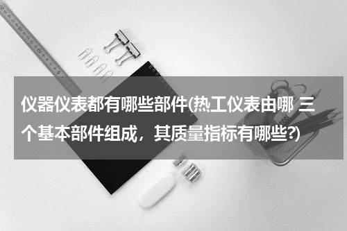 仪器仪表都有哪些部件(热工仪表由哪 三个基本部件组成，其质量指标有哪些?)