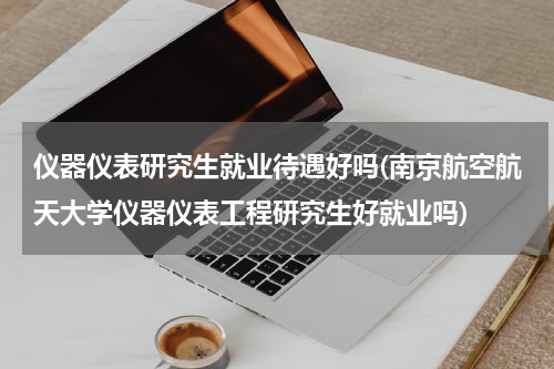 仪器仪表研究生就业待遇好吗(南京航空航天大学仪器仪表工程研究生好就业吗)