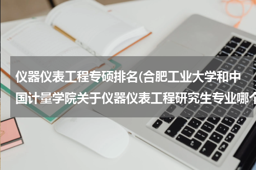 仪器仪表工程专硕排名(合肥工业大学和中国计量学院关于仪器仪表工程研究生专业哪个更好些，特点各是什么？)