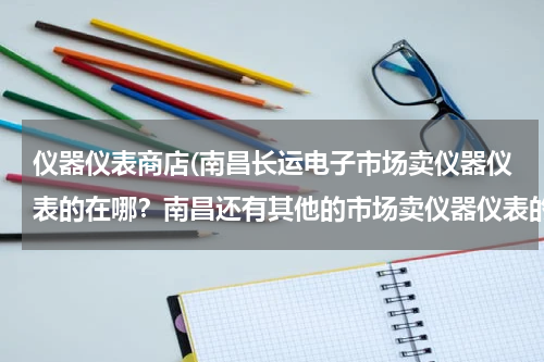 仪器仪表商店(南昌长运电子市场卖仪器仪表的在哪？南昌还有其他的市场卖仪器仪表的么？)