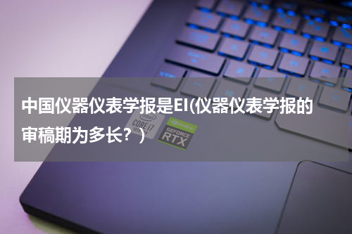 中国仪器仪表学报是EI(仪器仪表学报的审稿期为多长？)
