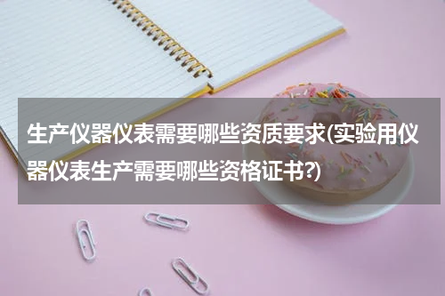 生产仪器仪表需要哪些资质要求(实验用仪器仪表生产需要哪些资格证书?)