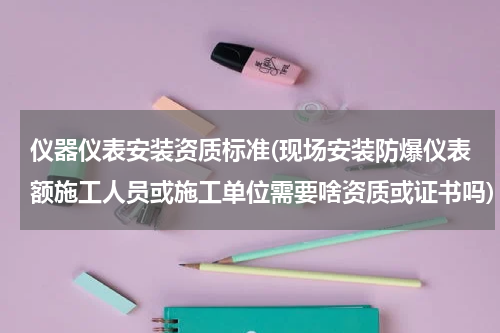 仪器仪表安装资质标准(现场安装防爆仪表额施工人员或施工单位需要啥资质或证书吗)