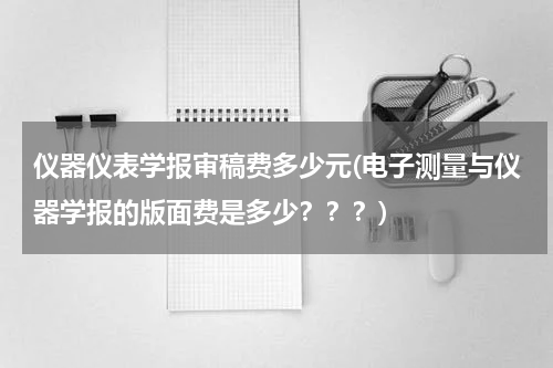 仪器仪表学报审稿费多少元(电子测量与仪器学报的版面费是多少？？？)
