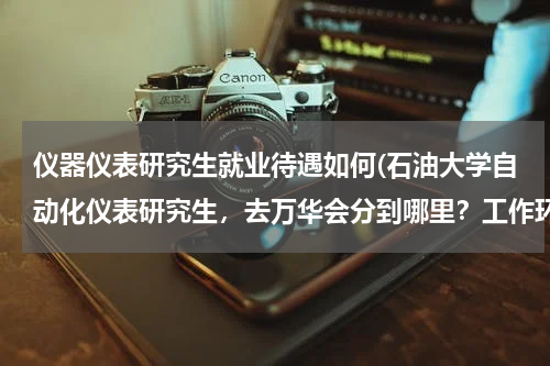 仪器仪表研究生就业待遇如何(石油大学自动化仪表研究生，去万华会分到哪里？工作环境怎样？待遇工资怎样？谢谢。)