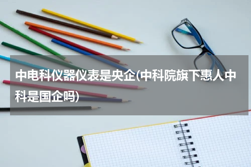 中电科仪器仪表是央企(中科院旗下惠人中科是国企吗)